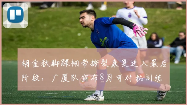 胡金秋脚踝韧带撕裂康复进入最后阶段，广厦队宣布8月可对抗训练