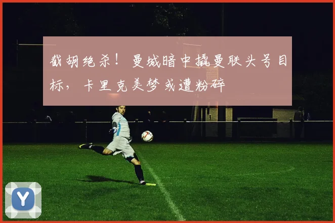 截胡绝杀！曼城暗中撬曼联头号目标，卡里克美梦或遭粉碎
